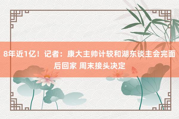 8年近1亿！记者：康大主帅计较和湖东谈主会完面后回家 周末接头决定