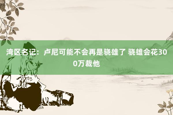 湾区名记：卢尼可能不会再是骁雄了 骁雄会花300万裁他