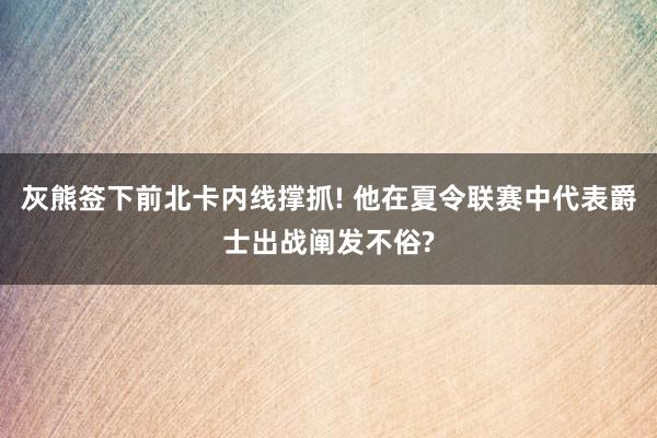 灰熊签下前北卡内线撑抓! 他在夏令联赛中代表爵士出战阐发不俗?